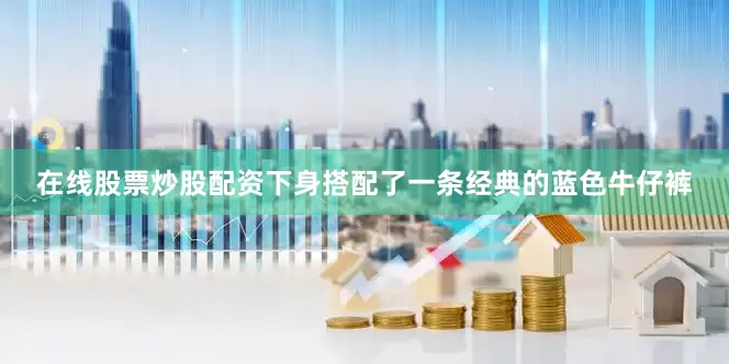 在线股票炒股配资下身搭配了一条经典的蓝色牛仔裤