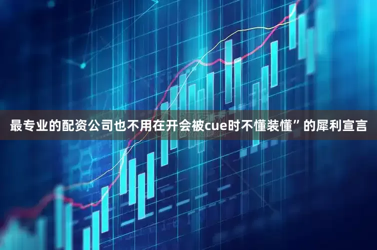 最专业的配资公司也不用在开会被cue时不懂装懂”的犀利宣言