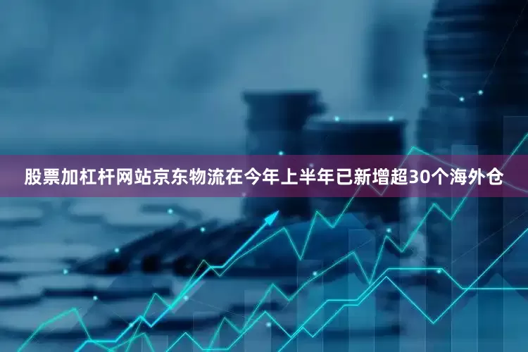 股票加杠杆网站京东物流在今年上半年已新增超30个海外仓