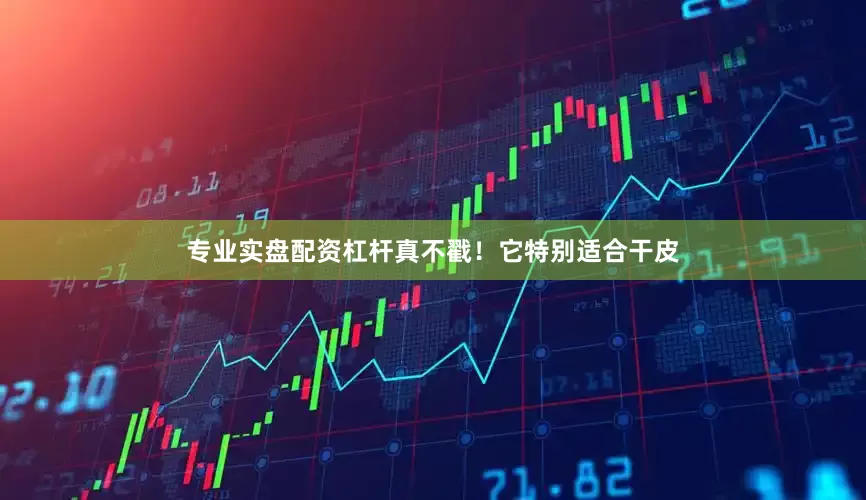 专业实盘配资杠杆真不戳！它特别适合干皮